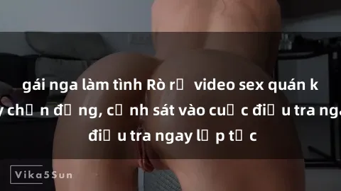 gái nga làm tình Rò rỉ video sex quán karaoke gây chấn động, cảnh sát vào cuộc điều tra ngay lập tức