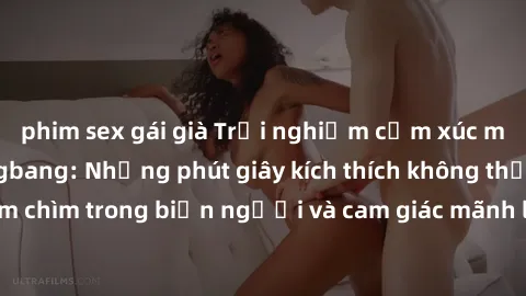 phim sex gái già Trải nghiệm cảm xúc mới lạ với sex gangbang: Những phút giây kích thích không thể quên! Đắm chìm trong biển người và cam giác mãnh liệt của cuộc chơi tập thể này!