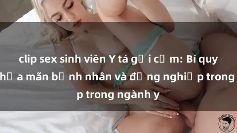 clip sex sinh viên Y tá gợi cảm: Bí quyết làm thỏa mãn bệnh nhân và đồng nghiệp trong ngành y