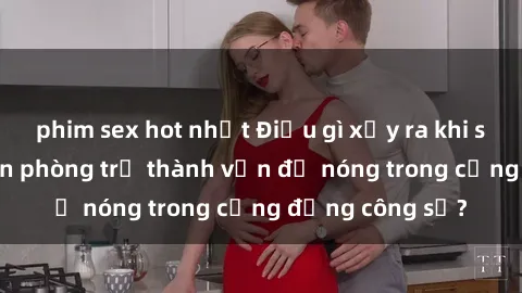 phim sex hot nhất Điều gì xảy ra khi sex nhân viên văn phòng trở thành vấn đề nóng trong cộng đồng công sở?