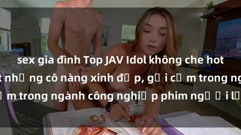sex gia đình Top JAV Idol không che hot nhất hiện nay: List những cô nàng xinh đẹp, gợi cảm trong ngành công nghiệp phim người lớn đình đám.