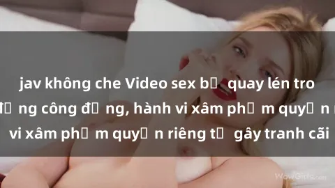 jav không che Video sex bị quay lén trong toilet gây chấn động công đồng, hành vi xâm phạm quyền riêng tư gây tranh cãi