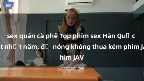 sex quán cà phê Top phim sex Hàn Quốc hot nhất năm, độ nóng không thua kém phim JAV