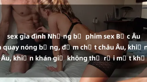 sex gia đình Những bộ phim sex Bắc Âu gây sốt với cảnh quay nóng bỏng, đậm chất châu Âu, khiến khán giả không thể rời mắt khỏi màn hình.