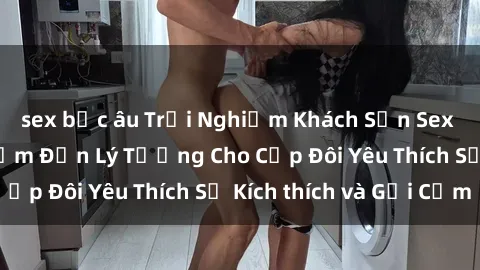sex bắc âu Trải Nghiệm Khách Sạn Sex Tại Việt Nam: Điểm Đến Lý Tưởng Cho Cặp Đôi Yêu Thích Sự Kích thích và Gợi Cảm