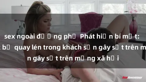 sex ngoài đường phố Phát hiện bí mật: Cặp đôi sex bị quay lén trong khách sạn gây sốt trên mạng xã hội