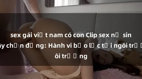 sex gái việt nam có con Clip sex nữ sinh gây chấn động: Hành vi bạo lực tại ngôi trường