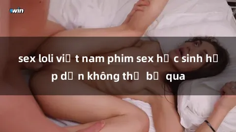 sex loli việt nam phim sex học sinh hấp dẫn không thể bỏ qua