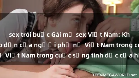 sex trói buộc Gái mỹ sex Việt Nam: Khám phá vẻ đẹp hấp dẫn của người phụ nữ Việt Nam trong cuộc sống tình dục của họ