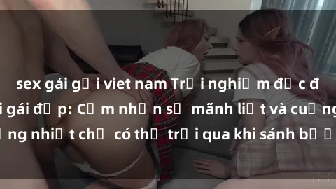 sex gái gọi viet nam Trải nghiệm độc đáo khi làm tình với gái đẹp: Cảm nhận sự mãnh liệt và cuồng nhiệt chỉ có thể trải qua khi sánh bước cùng người đẹp.