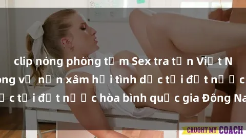 clip nóng phòng tắm Sex tra tấn Việt Nam: Sự thật đau lòng về nạn xâm hại tình dục tại đất nước hòa bình quốc gia Đông Nam Á.