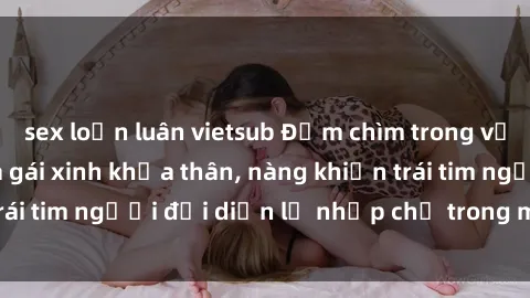 sex loạn luân vietsub Đắm chìm trong vẻ đẹp tự nhiên của gái xinh khỏa thân, nàng khiến trái tim người đối diện lỡ nhịp chỉ trong một cái nhìn.