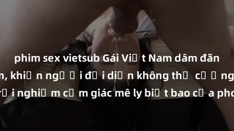 phim sex vietsub Gái Việt Nam dâm đãng làm tình say đắm, khiến người đối diện không thể cưỡng lại được. Hãy trải nghiệm cảm giác mê ly biết bao của phong cách yêu đương đậm chất dân tộc!