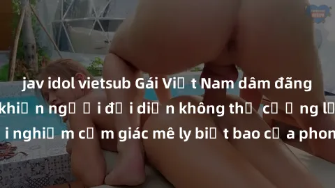 jav idol vietsub Gái Việt Nam dâm đãng làm tình say đắm, khiến người đối diện không thể cưỡng lại được. Hãy trải nghiệm cảm giác mê ly biết bao của phong cách yêu đương đậm chất dân tộc!
