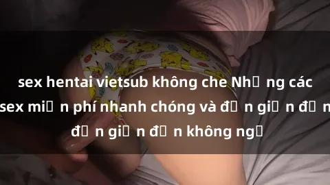 sex hentai vietsub không che Những cách tải phim sex miễn phí nhanh chóng và đơn giản đến không ngờ