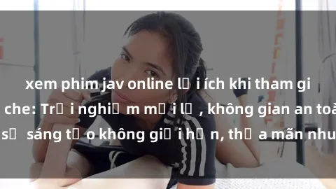 xem phim jav online lợi ích khi tham gia sex online không che: Trải nghiệm mới lạ, không gian an toàn, sự sáng tạo không giới hạn, thỏa mãn nhu cầu tình dục của bạn.