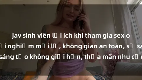 jav sinh viên lợi ích khi tham gia sex online không che: Trải nghiệm mới lạ, không gian an toàn, sự sáng tạo không giới hạn, thỏa mãn nhu cầu tình dục của bạn.