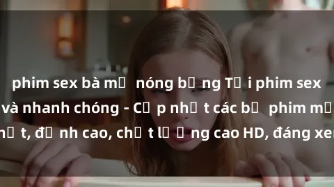 phim sex bà mẹ nóng bỏng Tải phim sex về máy miễn phí và nhanh chóng - Cập nhật các bộ phim mới nhất, đỉnh cao, chất lượng cao HD, đáng xem. Hãy trải nghiệm ngay!
