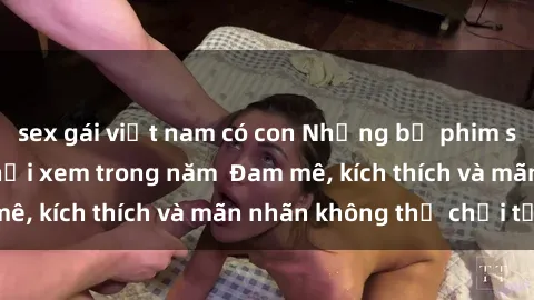 sex gái việt nam có con Những bộ phim sex jav đỉnh cao phải xem trong năm  Đam mê, kích thích và mãn nhãn không thể chối từ!
