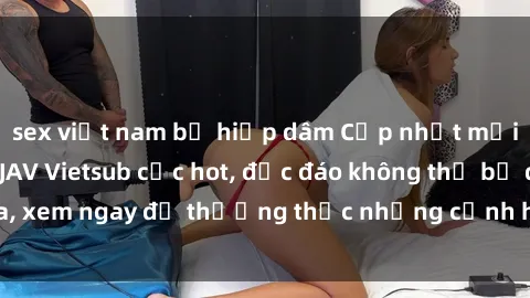 sex việt nam bị hiếp dâm Cập nhật mới nhất: Top phim JAV Vietsub cực hot, độc đáo không thể bỏ qua, xem ngay để thưởng thức những cảnh hấp dẫn và đầy kích thích!