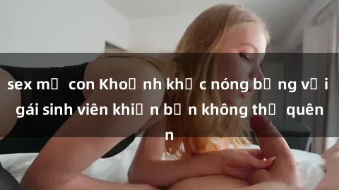 sex mẹ con Khoảnh khắc nóng bỏng với gái sinh viên khiến bạn không thể quên