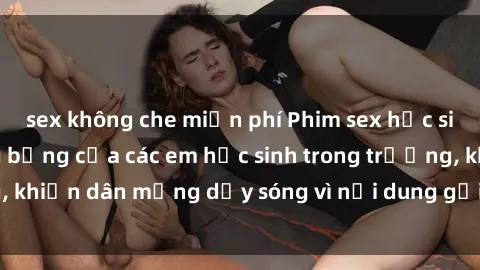 sex không che miễn phí Phim sex học sinh: Hành động nóng bỏng của các em học sinh trong trường, khiến dân mạng dậy sóng vì nội dung gợi cảm và kích thích.