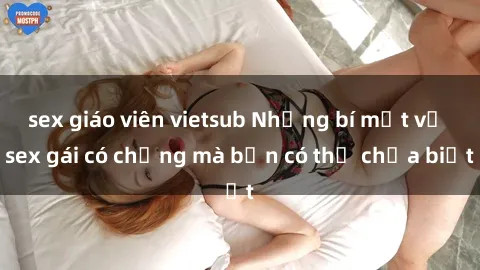 sex giáo viên vietsub Những bí mật về sex gái có chồng mà bạn có thể chưa biết