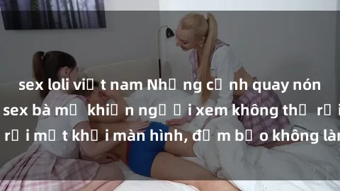 sex loli việt nam Những cảnh quay nóng bỏng trong phim sex bà mẹ khiến người xem không thể rời mắt khỏi màn hình, đảm bảo không làm bạn thất vọng!