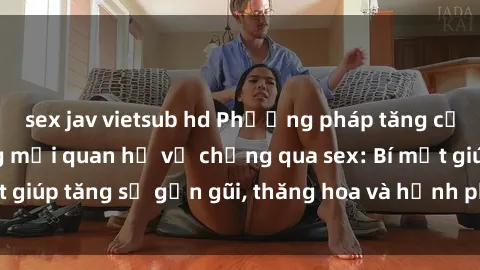 sex jav vietsub hd Phương pháp tăng cường gắn kết trong mối quan hệ vợ chồng qua sex: Bí mật giúp tăng sự gần gũi, thăng hoa và hạnh phúc cho cặp đôi