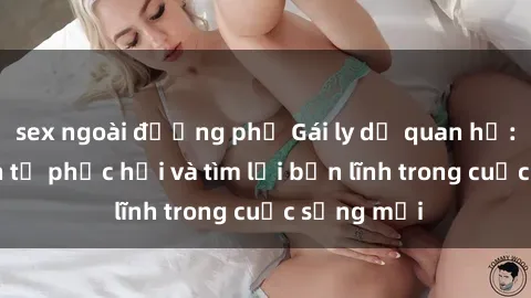 sex ngoài đường phố Gái ly dị quan hệ: Hành trình tự phục hồi và tìm lại bản lĩnh trong cuộc sống mới