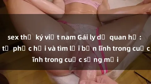 sex thư ký việt nam Gái ly dị quan hệ: Hành trình tự phục hồi và tìm lại bản lĩnh trong cuộc sống mới