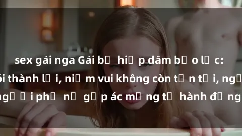 sex gái nga Gái bị hiếp dâm bạo lực: Nỗi đau không nói thành lời, niềm vui không còn tồn tại, người phụ nữ gặp ác mộng từ hành động độc ác của kẻ xấu.