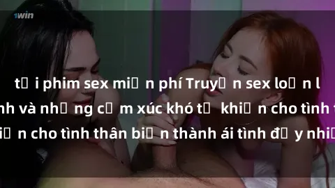 tải phim sex miễn phí Truyện sex loạn luân: Bí mật gia đình và những cảm xúc khó tả khiến cho tình thân biến thành ái tình đầy nhiệt huyết