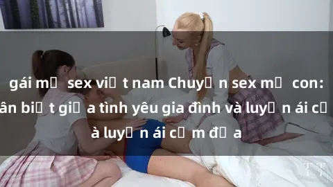 gái mỹ sex việt nam Chuyện sex mẹ con: Sự phân biệt giữa tình yêu gia đình và luyến ái cấm địa