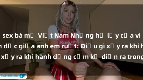 sex bà mẹ Việt Nam Những hệ lụy của việc có quan hệ tình dục giữa anh em ruột: Điều gì xảy ra khi hành động cấm kỵ diễn ra trong gia đình?