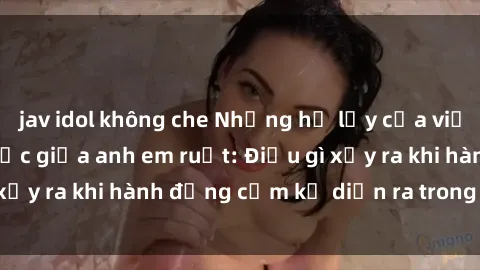 jav idol không che Những hệ lụy của việc có quan hệ tình dục giữa anh em ruột: Điều gì xảy ra khi hành động cấm kỵ diễn ra trong gia đình?