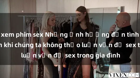 xem phim sex Những ảnh hưởng đến tình cảm gia đình khi chúng ta không thảo luận vấn đề sex trong gia đình