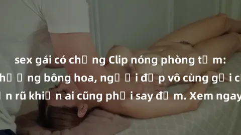 sex gái có chồng Clip nóng phòng tắm: Hít thở nồng nàn hương bông hoa, người đẹp vô cùng gợi cảm và quyến rũ khiến ai cũng phải say đắm. Xem ngay để trải nghiệm điều đặc biệt!
