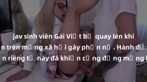 jav sinh viên Gái Việt bị quay lén khi tắm, clip lan truyền trên mạng xã hội gây phẫn nộ. Hành động vi phạm quyền riêng tư này đã khiến cộng đồng mạng bức xúc và đòi trừng phạt thật nghiêm khắc.