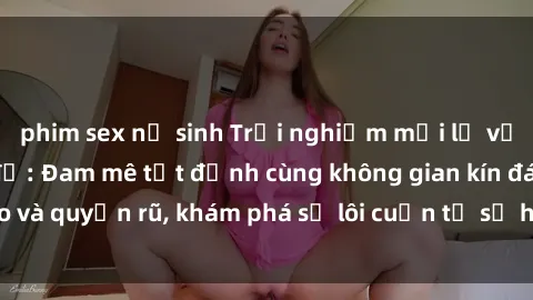 phim sex nữ sinh Trải nghiệm mới lạ với sex phòng thay đồ: Đam mê tột đỉnh cùng không gian kín đáo và quyến rũ, khám phá sự lôi cuốn từ sự hấp dẫn của nơi này.
