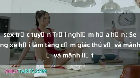 sex trực tuyến Trải nghiệm hứa hẹn: Sex trong xe hơi làm tăng cảm giác thú vị và mãnh liệt