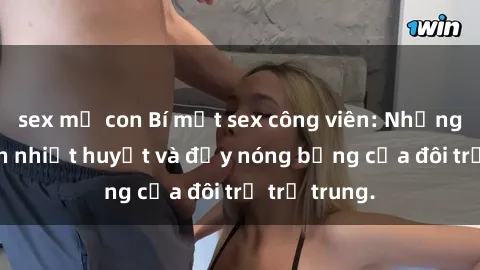 sex mẹ con Bí mật sex công viên: Những câu chuyện nhiệt huyết và đầy nóng bỏng của đôi trẻ trẻ trung.