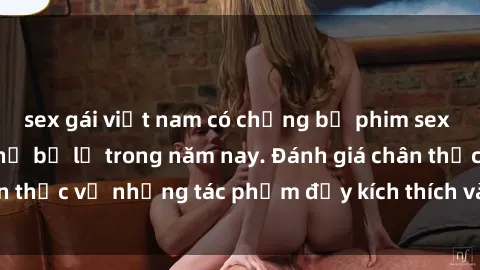 sex gái việt nam có chồng bộ phim sex  đáng xem không thể bỏ lỡ trong năm nay. Đánh giá chân thực về những tác phẩm đầy kích thích và hấp dẫn này.