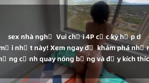 sex nhà nghỉ Vui chơi 4P cực kỳ hấp dẫn trong phim sex mới nhất này! Xem ngay để khám phá những cảnh quay nóng bỏng và đầy kích thích của bộ phim này!