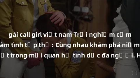 gái call girl việt nam Trải nghiệm cảm xúc mới mẻ với làm tình tập thể: Cùng nhau khám phá niềm vui và sự mãnh liệt trong mối quan hệ tình dục đa người. Hãy thử ngay để biết cảm giác thú vị này!