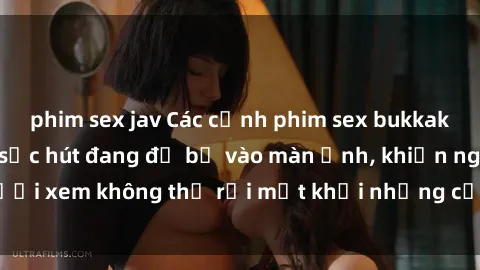 phim sex jav Các cảnh phim sex bukkake hấp dẫn và đầy sức hút đang đổ bộ vào màn ảnh, khiến người xem không thể rời mắt khỏi những cảnh quay đầy kích thích.