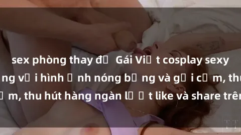 sex phòng thay đồ Gái Việt cosplay sexy khiến fan phát cuồng với hình ảnh nóng bỏng và gợi cảm, thu hút hàng ngàn lượt like và share trên mạng xã hội.