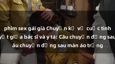 phim sex gái già Chuyện kể về cuộc tình đầy nhiệt huyết giữa bác sĩ và y tá: Câu chuyện đằng sau màn áo trắng