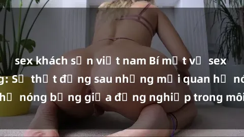 sex khách sạn việt nam Bí mật về sex nhân viên văn phòng: Sự thật đằng sau những mối quan hệ nóng bỏng giữa đồng nghiệp trong môi trường làm việc.