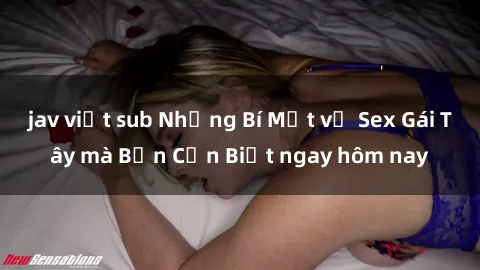 jav việt sub Những Bí Mật về Sex Gái Tây mà Bạn Cần Biết ngay hôm nay